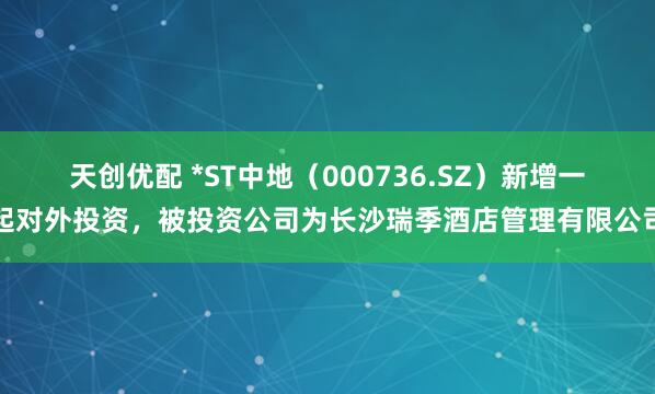 天创优配 *ST中地（000736.SZ）新增一起对外投资，被投资公司为长沙瑞季酒店管理有限公司