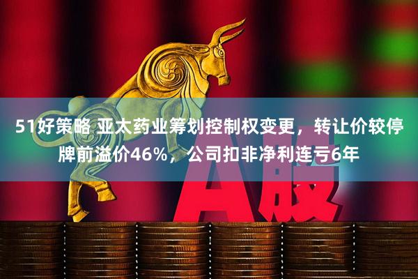 51好策略 亚太药业筹划控制权变更，转让价较停牌前溢价46%，公司扣非净利连亏6年