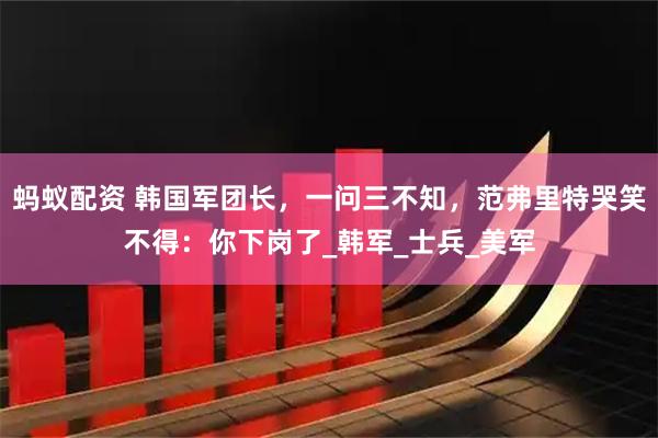 蚂蚁配资 韩国军团长，一问三不知，范弗里特哭笑不得：你下岗了_韩军_士兵_美军