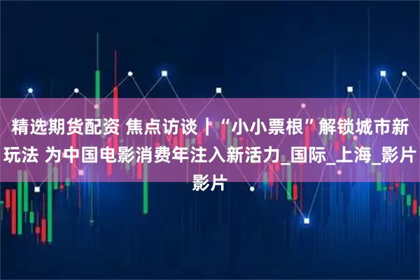 精选期货配资 焦点访谈｜“小小票根”解锁城市新玩法 为中国电影消费年注入新活力_国际_上海_影片