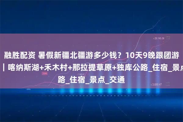 融胜配资 暑假新疆北疆游多少钱？10天9晚跟团游3000+｜喀纳斯湖+禾木村+那拉提草原+独库公路_住宿_景点_交通