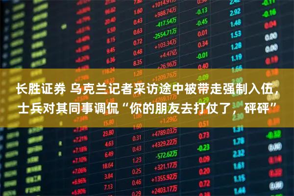 长胜证券 乌克兰记者采访途中被带走强制入伍，士兵对其同事调侃“你的朋友去打仗了，砰砰”