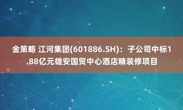 金策略 江河集团(601886.SH)：子公司中标1.88亿元雄安国贸中心酒店精装修项目