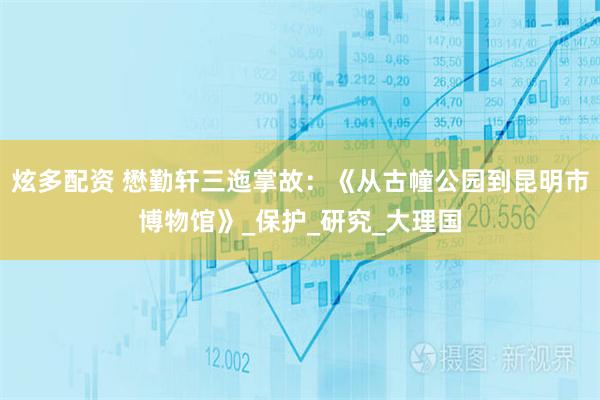 炫多配资 懋勤轩三迤掌故：《从古幢公园到昆明市博物馆》_保护_研究_大理国