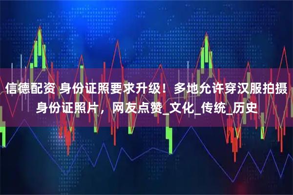信德配资 身份证照要求升级！多地允许穿汉服拍摄身份证照片，网友点赞_文化_传统_历史