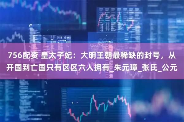 756配资 皇太子妃：大明王朝最稀缺的封号，从开国到亡国只有区区六人拥有_朱元璋_张氏_公元