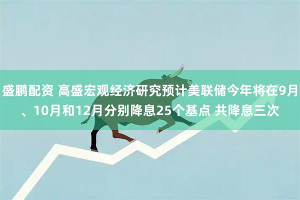 盛鹏配资 高盛宏观经济研究预计美联储今年将在9月、10月和12月分别降息25个基点 共降息三次