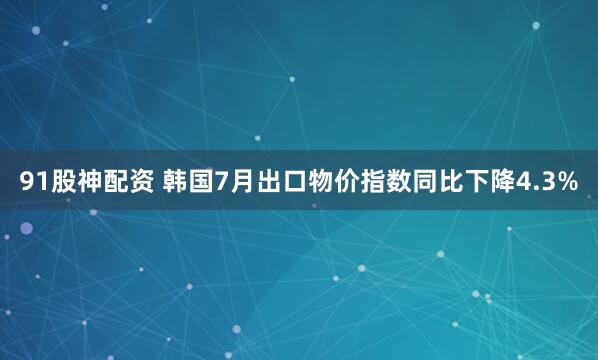 91股神配资 韩国7月出口物价指数同比下降4.3%