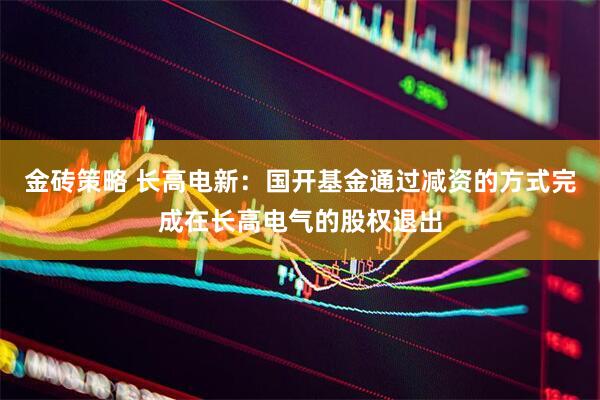 金砖策略 长高电新：国开基金通过减资的方式完成在长高电气的股权退出