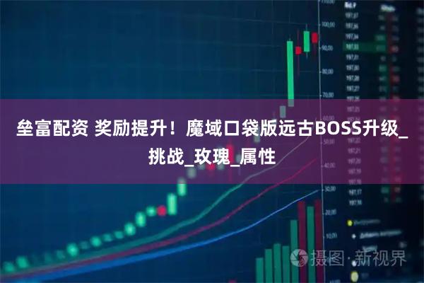 垒富配资 奖励提升！魔域口袋版远古BOSS升级_挑战_玫瑰_属性