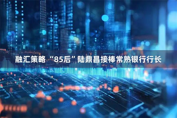 融汇策略 “85后”陆鼎昌接棒常熟银行行长
