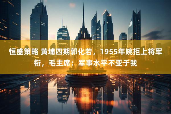 恒盛策略 黄埔四期郭化若，1955年婉拒上将军衔，毛主席：军事水平不亚于我